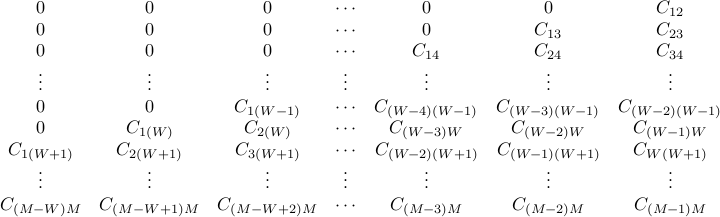  begin{array}{ccccccc} 0 & 0 & 0 & cdots & 0 & 0 & C_{12} 0 & 0 & 0 & cdots & 0 & C_{13} & C_{23} 0 & 0 & 0 & cdots & C_{14} & C_{24} & C_{34} vdots & vdots & vdots & vdots & vdots & vdots & vdots  0 & 0 & C_{1(W-1)} & cdots & C_{(W-4)(W-1)} & C_{(W-3)(W-1)} & C_{(W-2)(W-1)} 0 & C_{1(W)} & C_{2(W)} & cdots & C_{(W-3)W} & C_{(W-2)W} & C_{(W-1)W} C_{1(W+1)} & C_{2(W+1)} & C_{3(W+1)} & cdots & C_{(W-2)(W+1)} & C_{(W-1)(W+1)} & C_{W(W+1)} vdots & vdots & vdots & vdots & vdots & vdots & vdots  C_{(M-W)M} & C_{(M-W+1)M} & C_{(M-W+2)M} & cdots & C_{(M-3)M} & C_{(M-2)M} & C_{(M-1)M} end {array} 